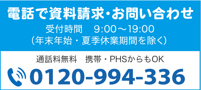 電話で資料請求・お問い合わせ 受付時間 9:00〜19:00(年末年始・夏季休業期間を除く) 通話料無料 0120-994-336